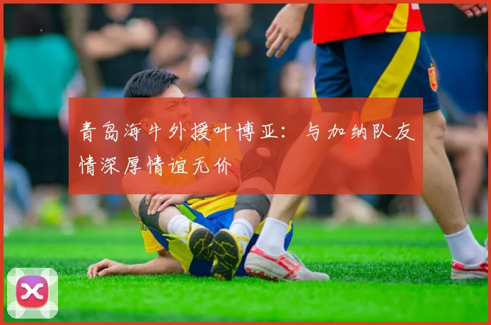 青岛海牛外援叶博亚：与加纳队友情深厚情谊无价