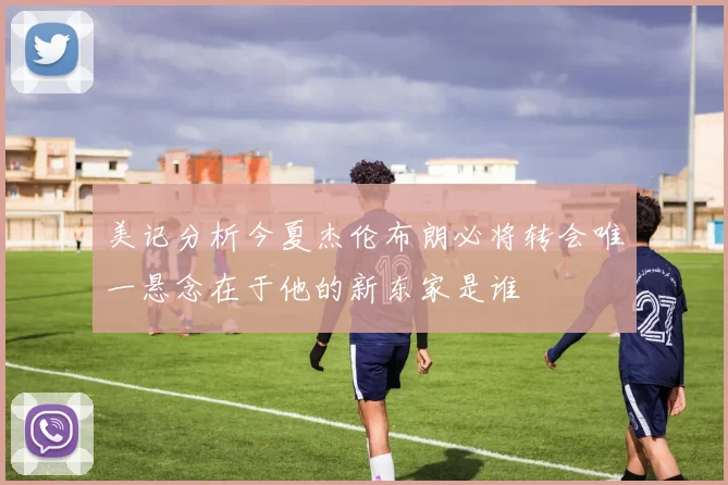 美记分析今夏杰伦布朗必将转会唯一悬念在于他的新东家是谁