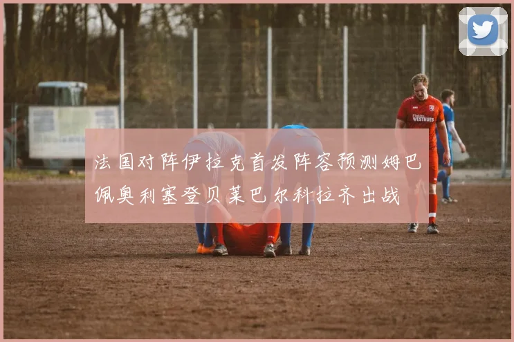 法国对阵伊拉克首发阵容预测姆巴佩奥利塞登贝莱巴尔科拉齐出战