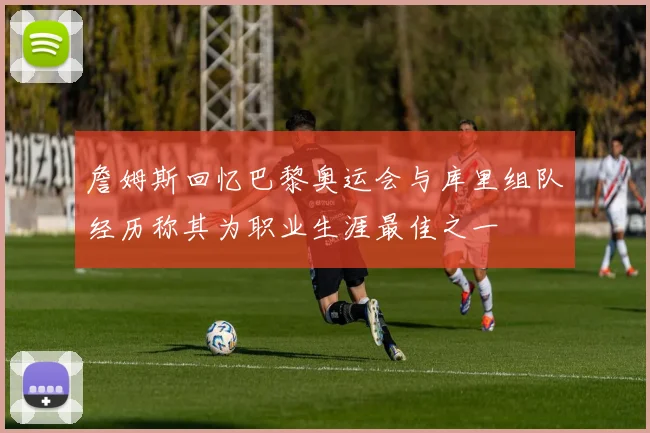 詹姆斯回忆巴黎奥运会与库里组队经历称其为职业生涯最佳之一