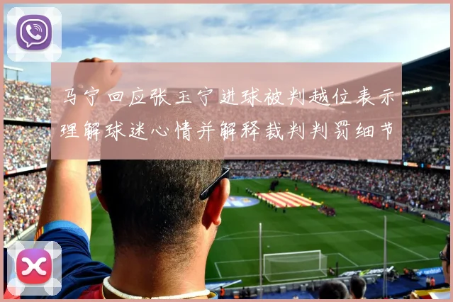 马宁回应张玉宁进球被判越位表示理解球迷心情并解释裁判判罚细节